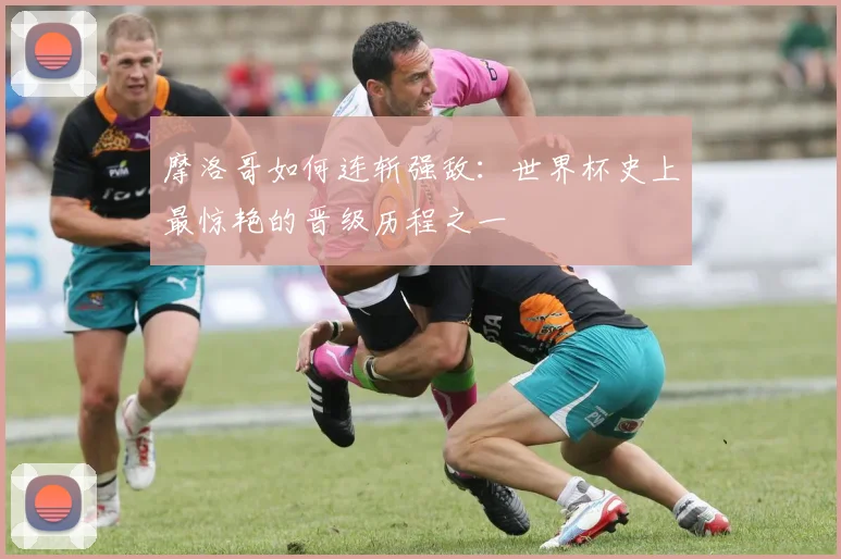 摩洛哥如何连斩强敌：世界杯史上最惊艳的晋级历程之一