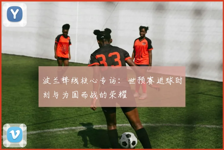 波兰锋线核心专访：世预赛进球时刻与为国而战的荣耀