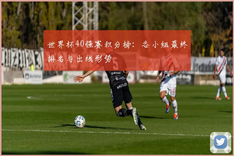 世界杯40强赛积分榜：各小组最终排名与出线形势