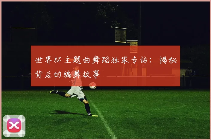 世界杯主题曲舞蹈独家专访：揭秘背后的编舞故事