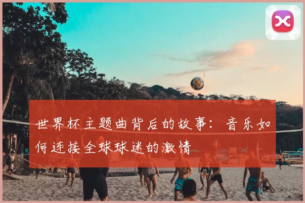 世界杯主题曲背后的故事：音乐如何连接全球球迷的激情