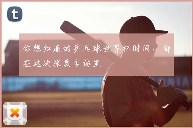 你想知道的乒乓球世界杯时间，都在这次深度专访里
