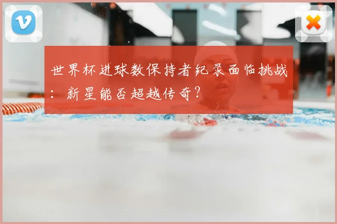 世界杯进球数保持者纪录面临挑战：新星能否超越传奇？