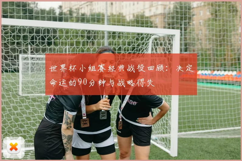 世界杯小组赛经典战役回顾:决定命运的90分钟与战略得失