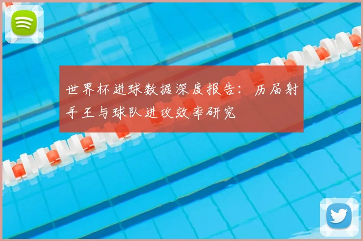 世界杯进球数据深度报告：历届射手王与球队进攻效率研究