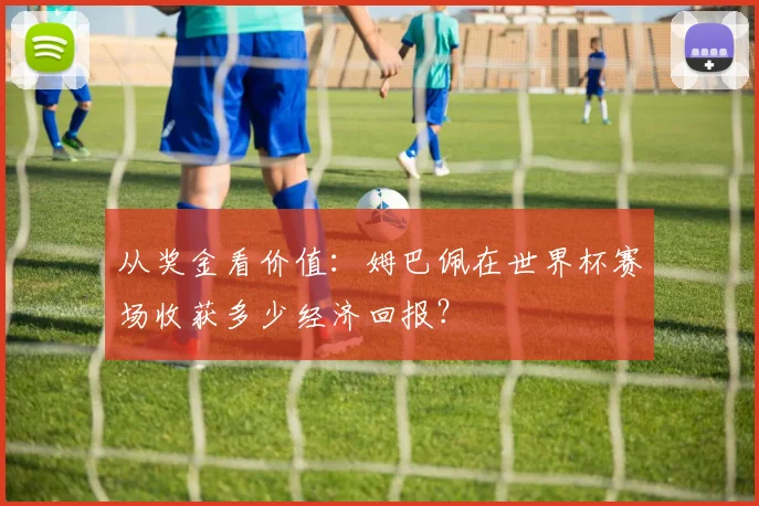 从奖金看价值：姆巴佩在世界杯赛场收获多少经济回报？