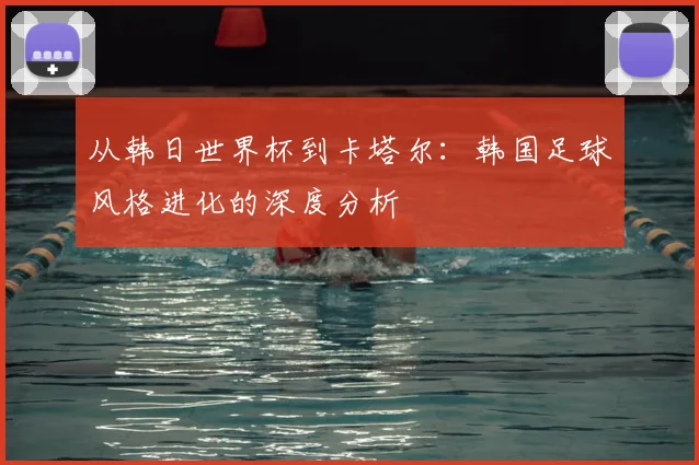 从韩日世界杯到卡塔尔：韩国足球风格进化的深度分析
