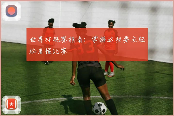 世界杯观赛指南:掌握这些要点轻松看懂比赛