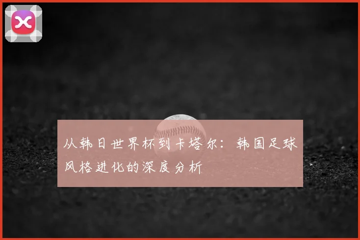 从韩日世界杯到卡塔尔:韩国足球风格进化的深度分析