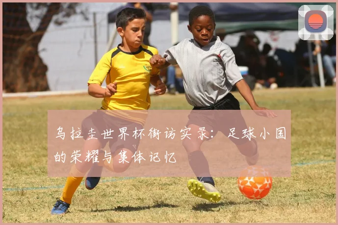 乌拉圭世界杯街访实录：足球小国的荣耀与集体记忆