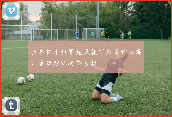 世界杯小组赛结束接下来是什么赛?晋级球队对阵分析