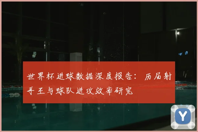 世界杯进球数据深度报告：历届射手王与球队进攻效率研究