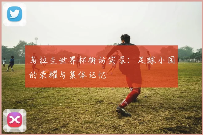 乌拉圭世界杯街访实录：足球小国的荣耀与集体记忆