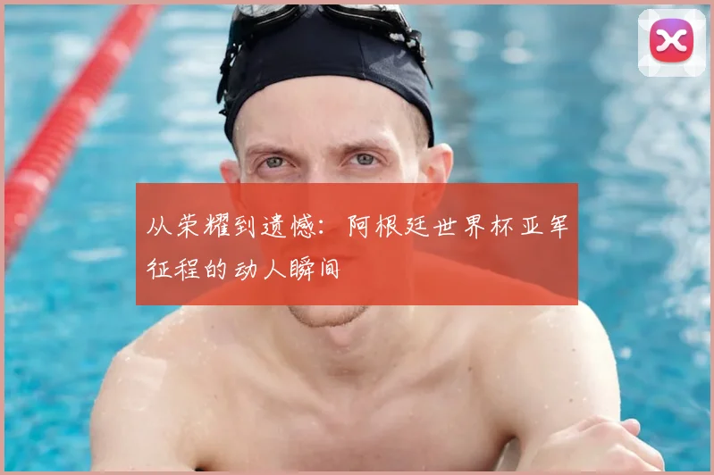 从荣耀到遗憾：阿根廷世界杯亚军征程的动人瞬间