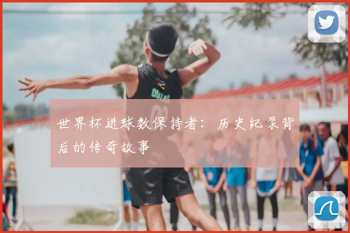 世界杯进球数保持者：历史纪录背后的传奇故事