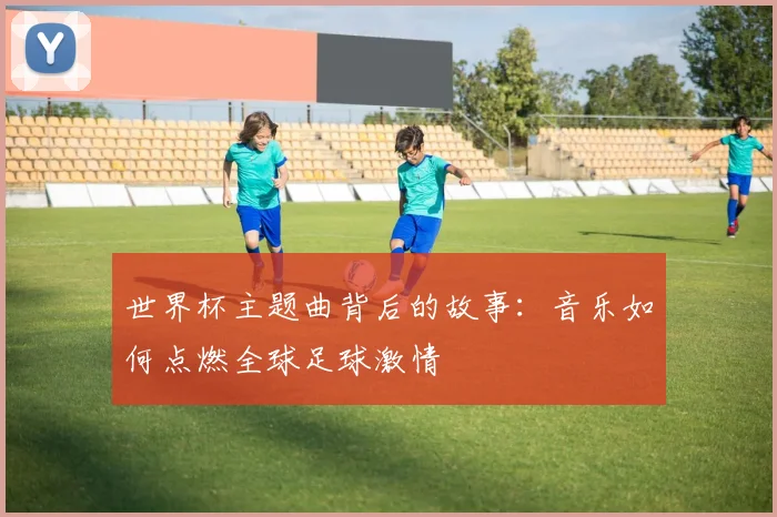 世界杯主题曲背后的故事：音乐如何点燃全球足球激情
