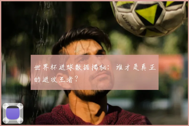 世界杯进球数据揭秘：谁才是真正的进攻王者？