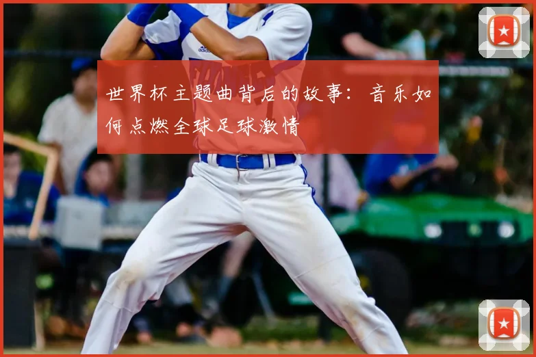 世界杯主题曲背后的故事：音乐如何点燃全球足球激情